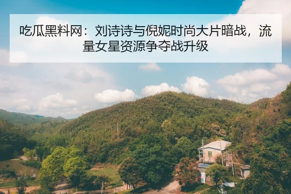 吃瓜黑料网：刘诗诗与倪妮时尚大片暗战，流量女星资源争夺战升级