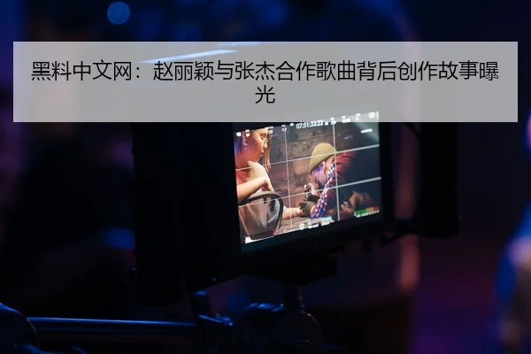 黑料中文网：赵丽颖与张杰合作歌曲背后创作故事曝光